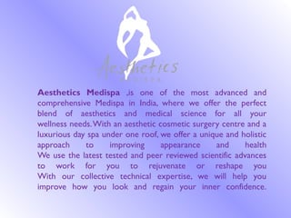 Aesthetics Medispa ,is one of the most advanced and
comprehensive Medispa in India, where we offer the perfect
blend of aesthetics and medical science for all your
wellness needs.With an aesthetic cosmetic surgery centre and a
luxurious day spa under one roof, we offer a unique and holistic
approach to improving appearance and health
We use the latest tested and peer reviewed scientific advances
to work for you to rejuvenate or reshape you
With our collective technical expertise, we will help you
improve how you look and regain your inner confidence.
 