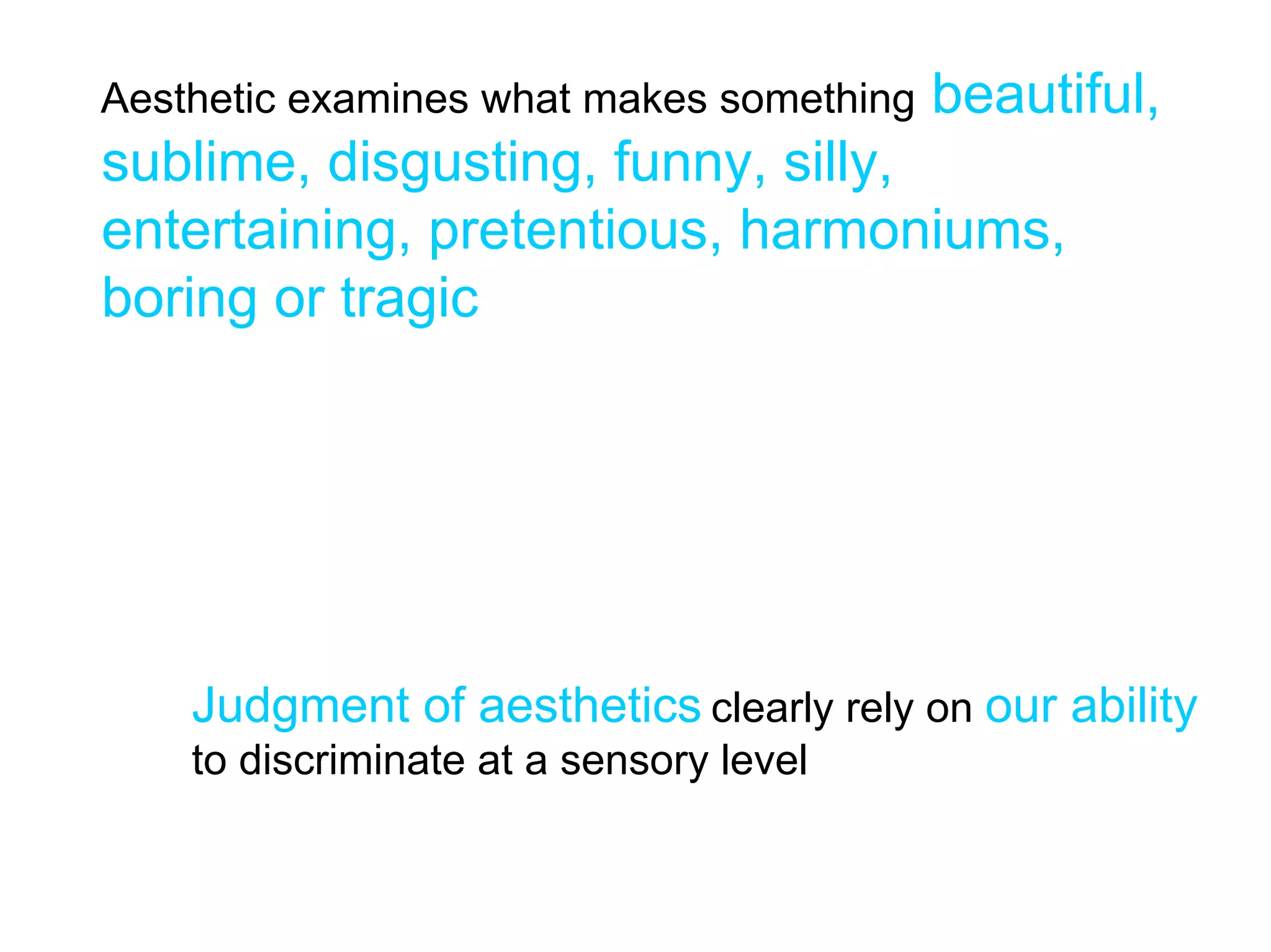 Aesthetic examines what makes something   beautiful,
sublime, disgusting, funny, silly,
entertaining, pretentious, harmoniums,
boring or tragic




    Judgment of aesthetics clearly rely on our ability
    to discriminate at a sensory level
 