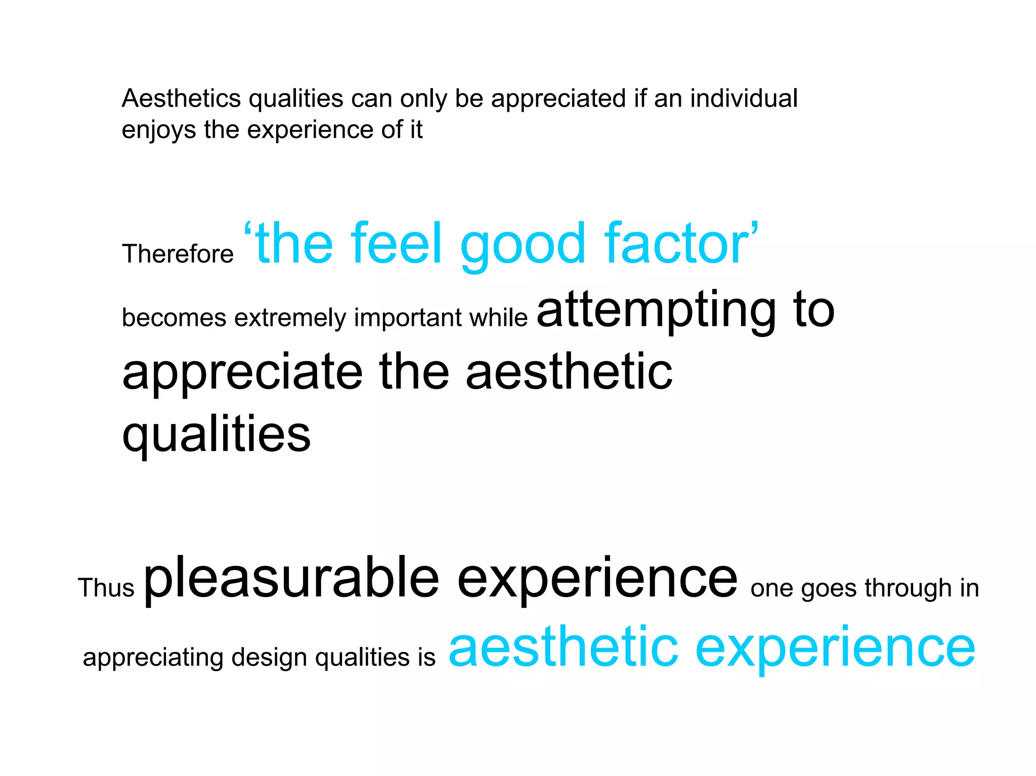 Aesthetics qualities can only be appreciated if an individual
   enjoys the experience of it



   Therefore   ‘the feel good factor’
                     attempting to
   becomes extremely important while

   appreciate the aesthetic
   qualities

Thus pleasurable experience one goes through in
appreciating design qualities is aesthetic experience
 