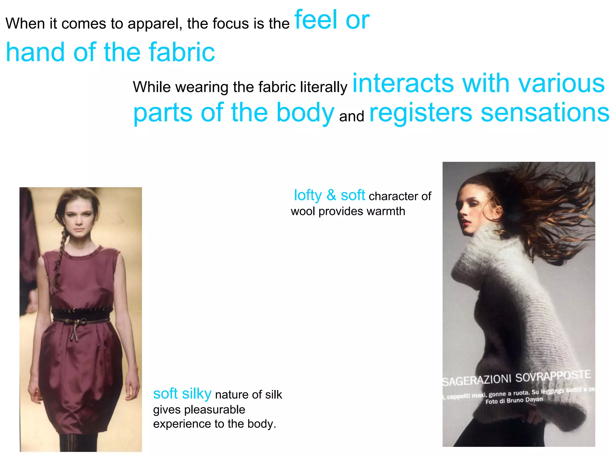 When it comes to apparel, the focus is the       feel or
hand of the fabric
                                      interacts with various
                  While wearing the fabric literally
                  parts of the body and registers sensations

                                                 lofty & soft character of
                                                 wool provides warmth




                     soft silky nature of silk
                     gives pleasurable
                     experience to the body.
 