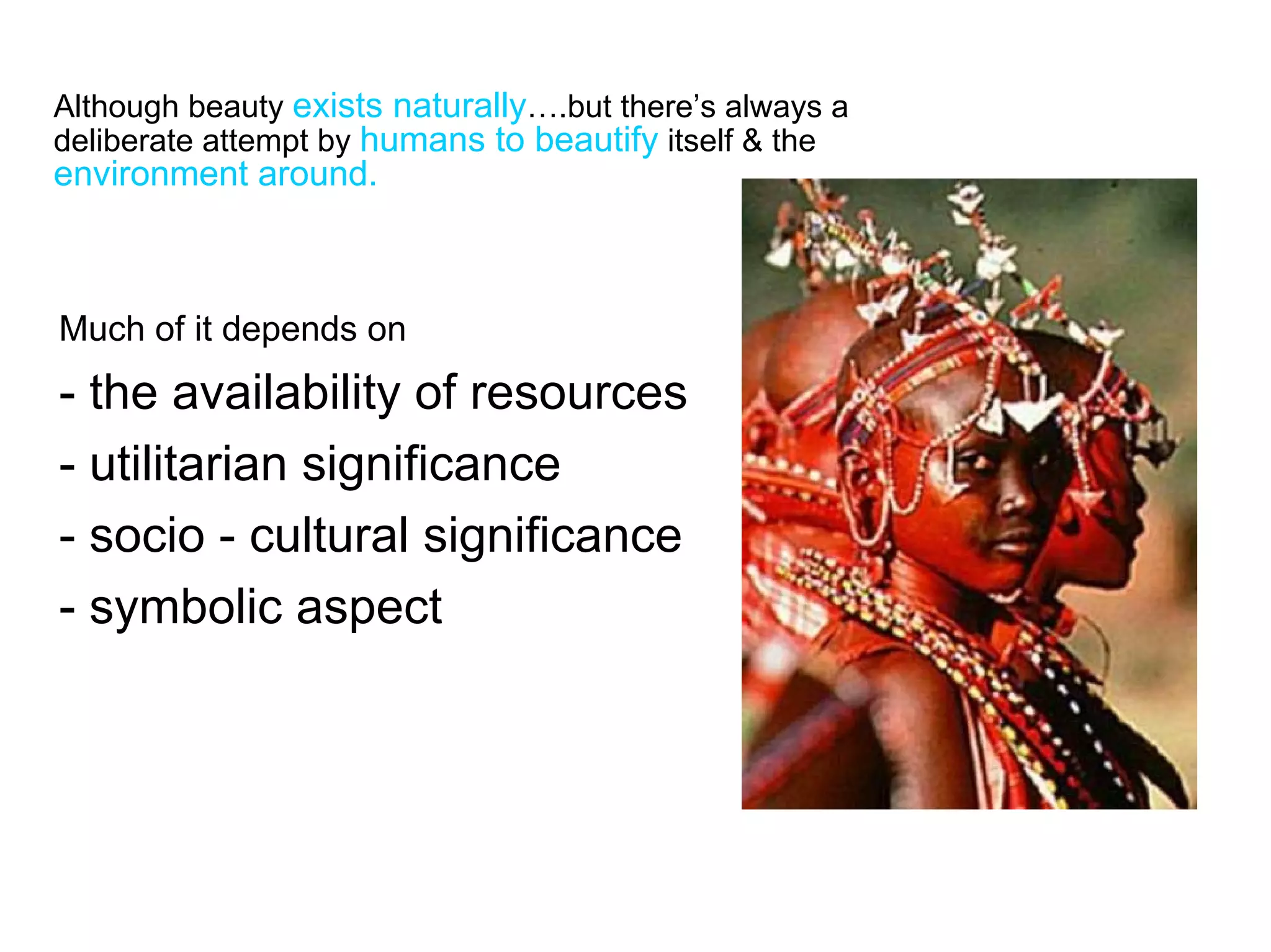 Although beauty exists naturally….but there’s always a
deliberate attempt by humans to beautify itself & the
environment around.



Much of it depends on
- the availability of resources
- utilitarian significance
- socio - cultural significance
- symbolic aspect
 