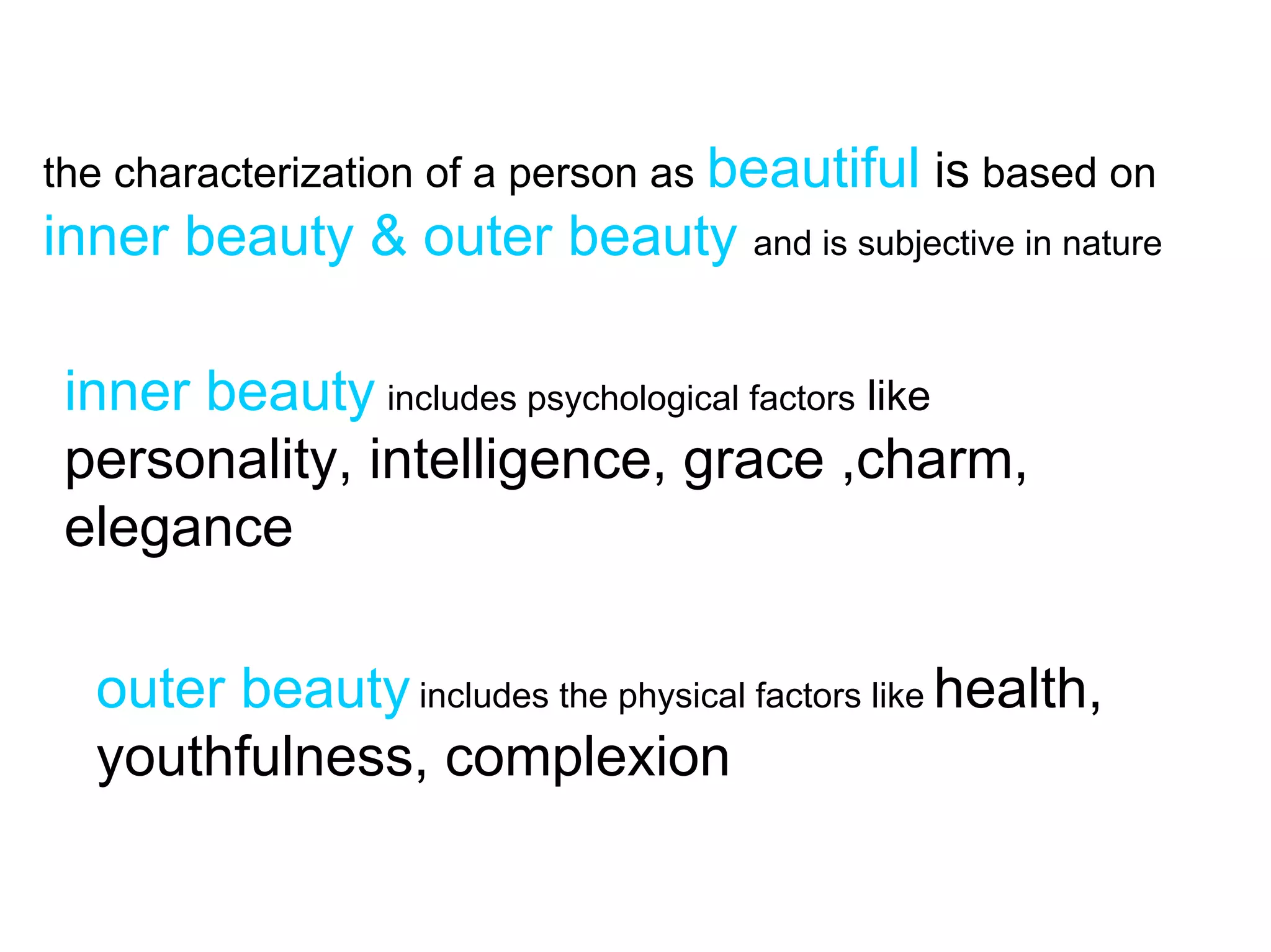 the characterization of a person as beautiful is based on
inner beauty & outer beauty and is subjective in nature

 inner beauty includes psychological factors like
 personality, intelligence, grace ,charm,
 elegance

  outer beauty includes the physical factors like health,
  youthfulness, complexion
 