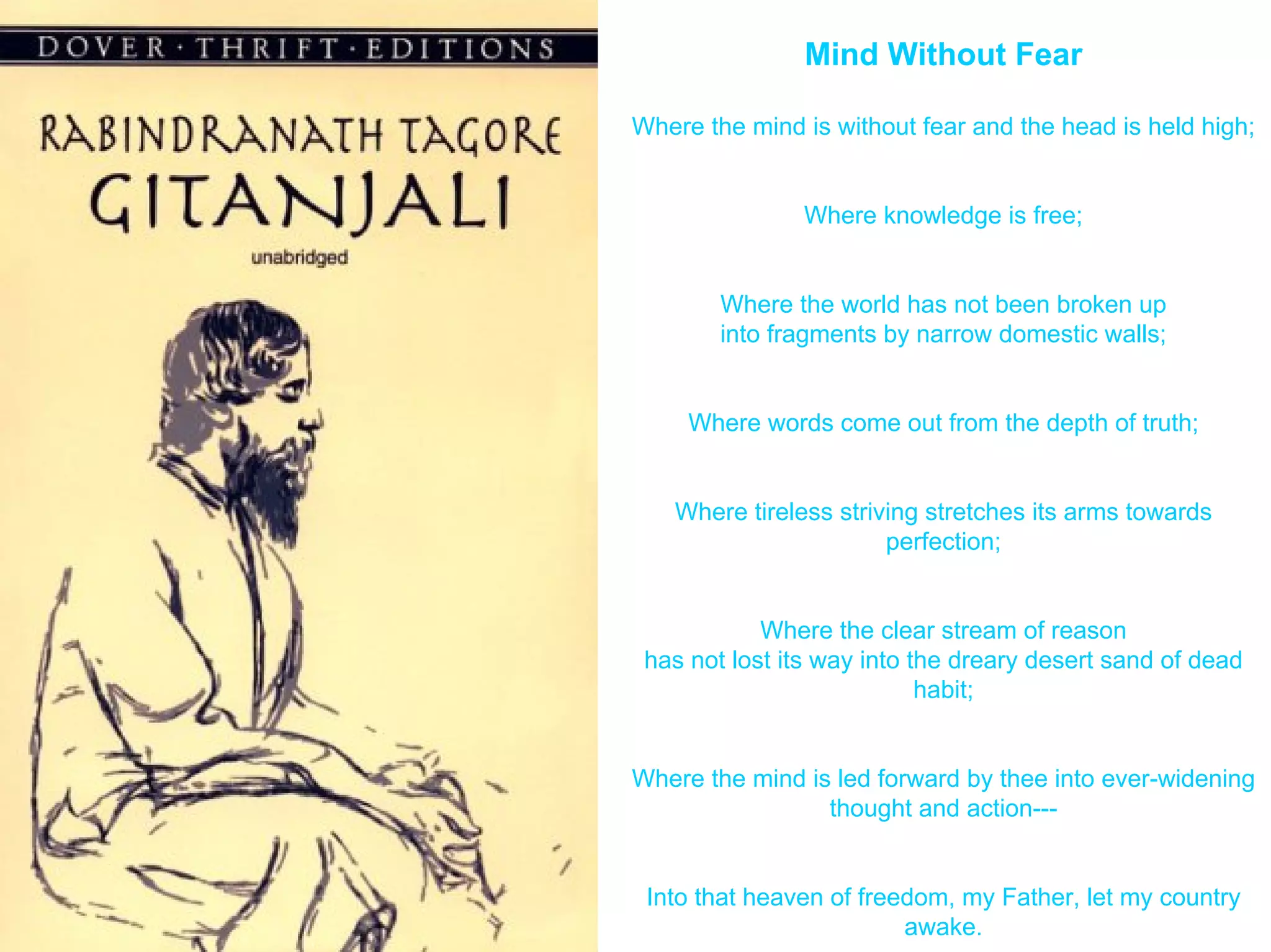Mind Without Fear

Where the mind is without fear and the head is held high;


               Where knowledge is free;


        Where the world has not been broken up
        into fragments by narrow domestic walls;


     Where words come out from the depth of truth;


   Where tireless striving stretches its arms towards
                       perfection;


            Where the clear stream of reason
 has not lost its way into the dreary desert sand of dead
                            habit;


Where the mind is led forward by thee into ever-widening
                 thought and action---


 Into that heaven of freedom, my Father, let my country
                         awake.
 