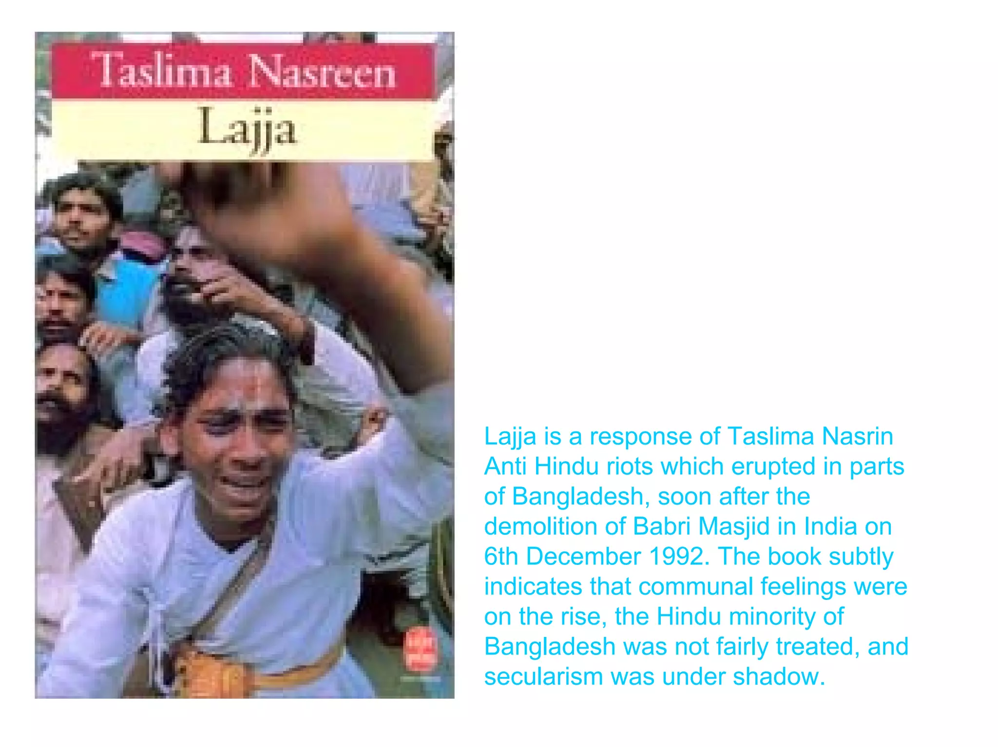 Lajja is a response of Taslima Nasrin
Anti Hindu riots which erupted in parts
of Bangladesh, soon after the
demolition of Babri Masjid in India on
6th December 1992. The book subtly
indicates that communal feelings were
on the rise, the Hindu minority of
Bangladesh was not fairly treated, and
secularism was under shadow.
 
