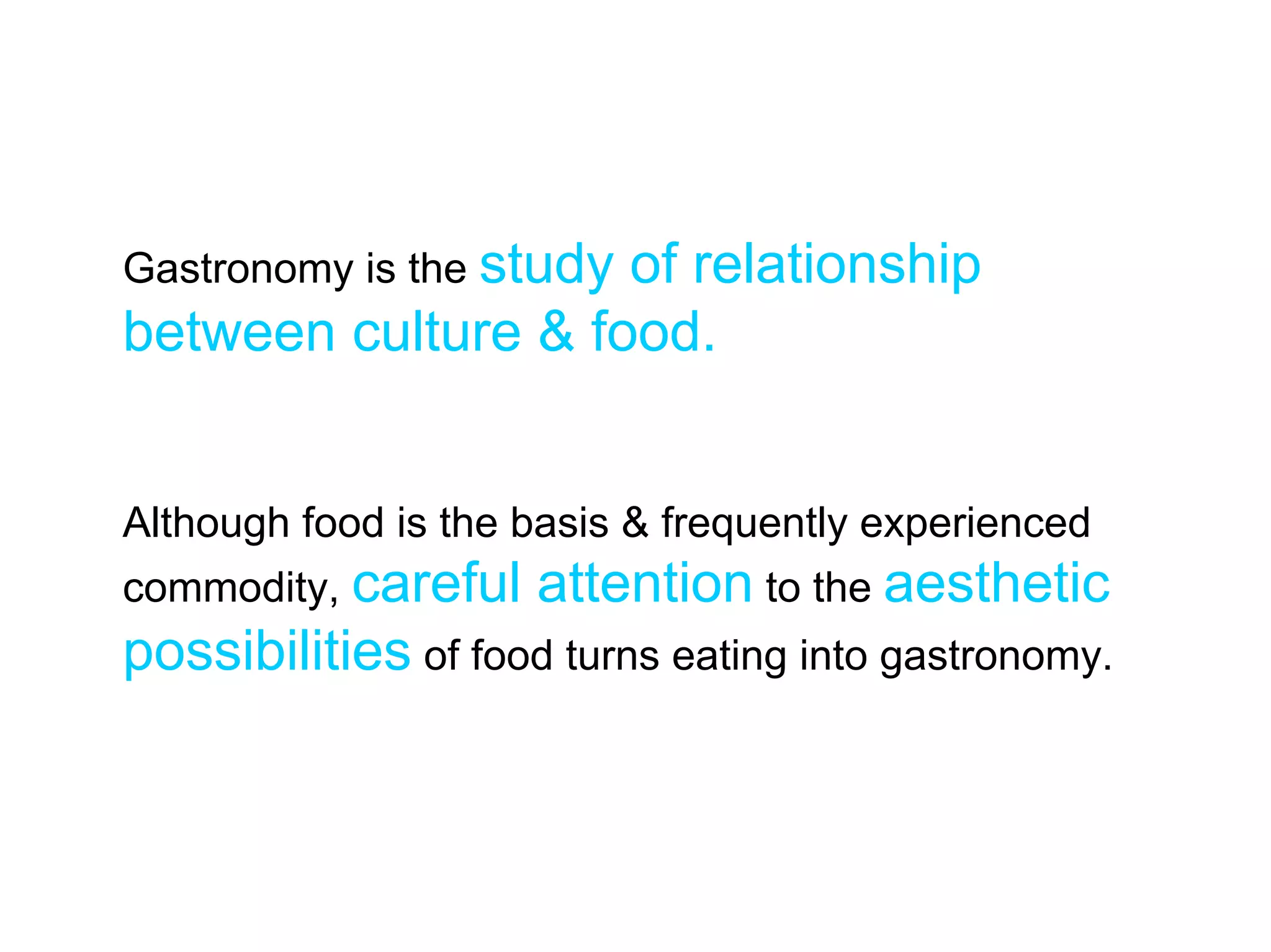 Gastronomy is the study
                    of relationship
between culture & food.


Although food is the basis & frequently experienced
commodity, careful   attention to the aesthetic
possibilities of food turns eating into gastronomy.
 