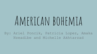 American bohemia
By: Ariel Poncik, Patricia Lopez, Amaka
Nzeadibe and Michelle Akhtarzad
 