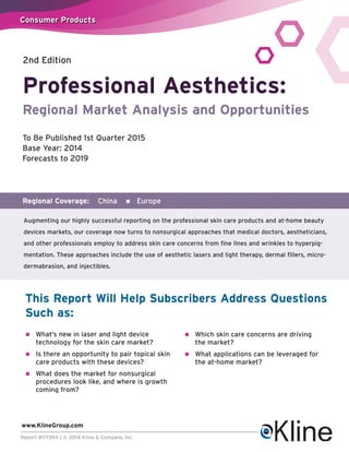 Coonssumeerr Prroodduccttss 
Professional Aesthetics: 
Regional Market Analysis and Opportunities 
To Be Published 1st Quarter 2015 
Base Year: 2014 
Forecasts to 2019 
Regional Coverage: China n Europe 
Augmenting our highly successful reporting on the professional skin care products and at-home beauty 
devices markets, our coverage now turns to nonsurgical approaches that medical doctors, aestheticians, 
and other professionals employ to address skin care concerns from fine lines and wrinkles to hyperpig-mentation. 
These approaches include the use of aesthetic lasers and light therapy, dermal fillers, micro-dermabrasion, 
and injectibles. 
This Report Will Help Subscribers Address Questions 
Such as: 
n What’s new in laser and light device 
technology for the skin care market? 
n Is there an opportunity to pair topical skin 
care products with these devices? 
n What does the market for nonsurgical 
procedures look like, and where is growth 
coming from? 
www.KlineGroup.com 
Report #Y739A | © 2014 Kline & Company, Inc. 
n Which skin care concerns are driving 
the market? 
n What applications can be leveraged for 
the at-home market? 
2nd Edition 
 