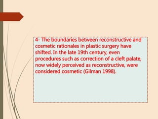 4- The boundaries between reconstructive and
cosmetic rationales in plastic surgery have
shifted. In the late 19th century, even
procedures such as correction of a cleft palate,
now widely perceived as reconstructive, were
considered cosmetic (Gilman 1998).
 