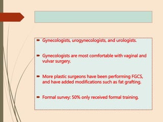  Gynecologists, urogynecologists, and urologists.
 Gynecologists are most comfortable with vaginal and
vulvar surgery.
 More plastic surgeons have been performing FGCS,
and have added modifications such as fat grafting.
 Formal survey: 50% only received formal training.
 