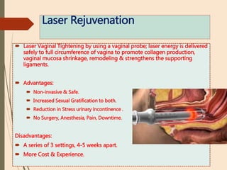 Laser Rejuvenation
 Laser Vaginal Tightening by using a vaginal probe; laser energy is delivered
safely to full circumference of vagina to promote collagen production,
vaginal mucosa shrinkage, remodeling & strengthens the supporting
ligaments.
 Advantages:
 Non-invasive & Safe.
 Increased Sexual Gratification to both.
 Reduction in Stress urinary incontinence .
 No Surgery, Anesthesia, Pain, Downtime.
Disadvantages:
 A series of 3 settings, 4-5 weeks apart.
 More Cost & Experience.
 