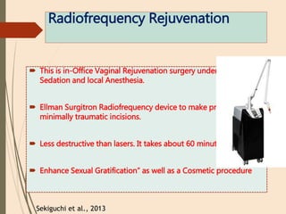Radiofrequency Rejuvenation
 This is in-Office Vaginal Rejuvenation surgery under mild
Sedation and local Anesthesia.
 Ellman Surgitron Radiofrequency device to make precise and
minimally traumatic incisions.
 Less destructive than lasers. It takes about 60 minutes.
 Enhance Sexual Gratification” as well as a Cosmetic procedure
Sekiguchi et al., 2013
 