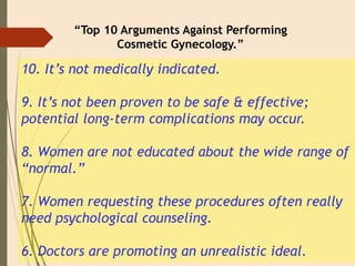 10. It’s not medically indicated.
9. It’s not been proven to be safe & effective;
potential long-term complications may occur.
8. Women are not educated about the wide range of
“normal.”
7. Women requesting these procedures often really
need psychological counseling.
6. Doctors are promoting an unrealistic ideal.
“Top 10 Arguments Against Performing
Cosmetic Gynecology.”
 