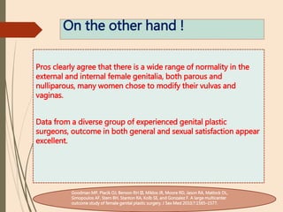 On the other hand !
Pros clearly agree that there is a wide range of normality in the
external and internal female genitalia, both parous and
nulliparous, many women chose to modify their vulvas and
vaginas.
Data from a diverse group of experienced genital plastic
surgeons, outcome in both general and sexual satisfaction appear
excellent.
Goodman MP, Placik OJ, Benson RH III, Miklos JR, Moore RD, Jason RA, Matlock DL,
Simopoulos AF, Stern BH, Stanton RA, Kolb SE, and Gonzalez F. A large multicenter
outcome study of female genital plastic surgery. J Sex Med 2010;7:1565–1577.
 