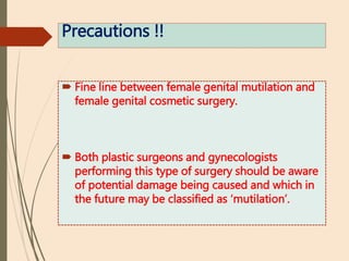 Precautions !!
 Fine line between female genital mutilation and
female genital cosmetic surgery.
 Both plastic surgeons and gynecologists
performing this type of surgery should be aware
of potential damage being caused and which in
the future may be classified as ‘mutilation’.
 