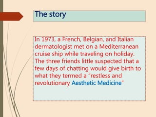 The story
In 1973, a French, Belgian, and Italian
dermatologist met on a Mediterranean
cruise ship while traveling on holiday.
The three friends little suspected that a
few days of chatting would give birth to
what they termed a “restless and
revolutionary Aesthetic Medicine”
 