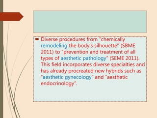  Diverse procedures from “chemically
remodeling the body’s silhouette” (SBME
2011) to “prevention and treatment of all
types of aesthetic pathology” (SEME 2011).
This field incorporates diverse specialties and
has already procreated new hybrids such as
“aesthetic gynecology” and “aesthetic
endocrinology”.
 