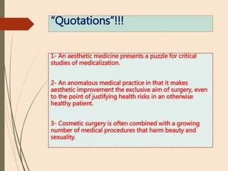 “Quotations”!!!
1- An aesthetic medicine presents a puzzle for critical
studies of medicalization.
2- An anomalous medical practice in that it makes
aesthetic improvement the exclusive aim of surgery, even
to the point of justifying health risks in an otherwise
healthy patient.
3- Cosmetic surgery is often combined with a growing
number of medical procedures that harm beauty and
sexuality.
 