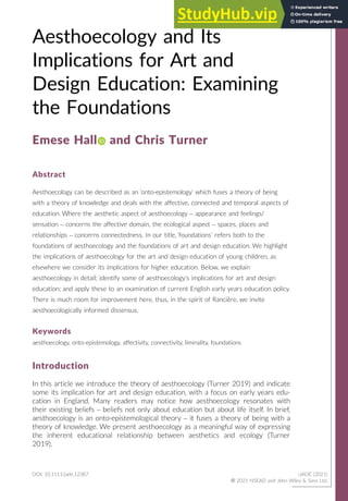 Aesthoecology and Its
Implications for Art and
Design Education: Examining
the Foundations
Emese Hall and Chris Turner
Abstract
Aesthoecology can be described as an ‘onto-epistemology’ which fuses a theory of being
with a theory of knowledge and deals with the affective, connected and temporal aspects of
education. Where the aesthetic aspect of aesthoecology – appearance and feelings/
sensation – concerns the affective domain, the ecological aspect – spaces, places and
relationships – concerns connectedness. In our title, ‘foundations’ refers both to the
foundations of aesthoecology and the foundations of art and design education. We highlight
the implications of aesthoecology for the art and design education of young children, as
elsewhere we consider its implications for higher education. Below, we explain
aesthoecology in detail; identify some of aesthoecology’s implications for art and design
education; and apply these to an examination of current English early years education policy.
There is much room for improvement here, thus, in the spirit of Ranci
ere, we invite
aesthoecologically informed dissensus.
Keywords
aesthoecology, onto-epistemology, affectivity, connectivity, liminality, foundations
Introduction
In this article we introduce the theory of aesthoecology (Turner 2019) and indicate
some its implication for art and design education, with a focus on early years edu-
cation in England. Many readers may notice how aesthoecology resonates with
their existing beliefs – beliefs not only about education but about life itself. In brief,
aesthoecology is an onto-epistemological theory – it fuses a theory of being with a
theory of knowledge. We present aesthoecology as a meaningful way of expressing
the inherent educational relationship between aesthetics and ecology (Turner
2019).
DOI: 10.1111/jade.12387 iJADE (2021)
© 2021 NSEAD and John Wiley  Sons Ltd.
 