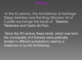 history
 In the XI century, the Archbishop of Santiago
Diego Xelmirez and the King Alfonoso VII of
Castille exchange the lands of Tabeirós,
Tabeirolos and Castro do Faro.

 Since the XII century these lands, which now form
the municipality of A Estrada were politically
divided in different jurisdictions ruled by a
nobleman or by the Archbishop.
 