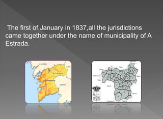 The first of January in 1837,all the jurisdictions
came together under the name of municipality of A
Estrada.
 