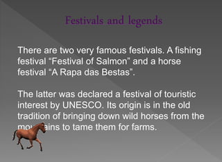Festivals and legends
There are two very famous festivals. A fishing
festival “Festival of Salmon” and a horse
festival “A Rapa das Bestas”.

The latter was declared a festival of touristic
interest by UNESCO. Its origin is in the old
tradition of bringing down wild horses from the
mountains to tame them for farms.
 