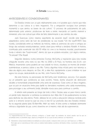 A Estrada         Cormac McCarthy




ANTECEDENTES E CONDICIONANTES
          Os Estados Unidos son un país relativamente xove, e é posible que o factor que máis
determine a súa cultura é o feito migratorio. Foi a emigración europea (nun primeiro
momento) a que sentou as bases da súa cultura1. O proceso de poboamento do país,
determinado polo anterior, produciuse de leste a oeste, marcando un camiño material e
inmaterial, unha ruta cultural que inflúe de feito determinante o seu sentido da vida.

          Jack Querouac como máximo expoñente da xeración beat2, recolle este legado
adaptándoo como xeito de fuxir do establecido na súa novela “On the road”(1957). Esta
novela, considerada entre as mellores da historia, relata as aventuras do autor e amigos ao
longo das estradas estadounidenses, sendo clave para mitificar a lendaria Ruta66. A historia,
iconificada pola xuventude dos 60-70 inflúe no cine e na literatura mundial, practicamente
funda o xénero das “road-movies”, dentro do que se podería encadrar, con algúns matices,
“A estrada” (The Road).

          Segundo declarou nunha entrevista Cormac McCarthy a inspiración para esta novela
chegoulle durante unha visita co seu fillo no 2003 a El Paso, na fronteira dos E.U.A. con
México. Imaxinando como podería ser esa cidade no futuro, visualizou os montes de arredor
queimándose, e pensou sobre o seu fillo. Tomou algunhas notas iniciais pero non retomou a
idea ata algúns anos despois, en Eire. Alí, a idea fluíu rapidamente a para cristalizar no que
agora nos ocupa, dedicándollo ao seu fillo, John Francis McCarthy.

          Ata esta historia, os personaxes de McCarthy eran tenebrosos ,escuros. Cun pasado
ou un presente que condiciona as súas accións. Nesta, dunha situación de destrución
sácalles a humanidade preparándolle unha serie de sorpresas. Case como un deus vingativo,
que os pon en situacións límite para darlle no derradeiro momento unha saída momentánea,
para prorrogar o seu sufrimento (vida), dándolle novos azos para continuar o camiño.

          A relixión está presente ao longo de todo o libro. Quizais sexa un paso lóxico cando
un perde todo depositar a confianza na existencia dun Máis Alá. O do padecemento na terra
para desfrutar da vida eterna. Porén, débese ter en conta a educación relixiosa recibida polo
autor e o entorno social no que se criou e vive (O sur profundo dos dos Estados Unidos).
Xa na segunda páxina (páx.10) Ben=fillo. Mal= ao resto. A loita contra a maldade dominante
reforza a dignidade do pai, como obxectivo en si mesmo, máis alá da supervivencia.



1A “migración”(forzosa) dos escravos africanos configurou o “poder negro” de mediados do século pasado que fai que na
actualidade teñan un presidente negro .Agora é a inmigración do sur a que se está a destacar con importancia.

2 Movemento cultural estadounidense de mediados do século pasado, composto entre outros por Jack Querouac ou William
   Burroughs que se caracteriza por loitar contra os valores tradicionalistas e puritanos de Estados Unidos, e promover a liberación
   espiritual.
 