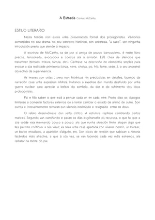 A Estrada    Cormac McCarthy




ESTILO LITERARIO
       Nesta historia non existe unha presentación formal dos protagonistas. Vémonos
somerxidos no seu drama, no seu contexto histórico, sen anestesia, “a saco”, sen ningunha
introdución previa que atenúe o impacto.

       A escritura de McCarthy, xa de por si amiga de pouco barroquismo, é neste libro
precisa, tensionada, evocadora e concisa ata a omisión. Está chea de silencios que
transmiten (tensión, tristura, fartura, etc.). Céntrase na descrición de elementos simples para
evocar a súa realidade primixenia (cinza, neve, choiva, po, frío, fame, sede...), o seu ancestral
obxectivo da supervivencia.

       As imaxes son crúas , pero non histéricas nin preciosistas en detalles, facendo da
narración case unha expresión nihilista. Invítanos a evadirse dun mundo destruído por unha
guerra nuclear para apreciar a beleza do sombrío, da dor e do sufrimento dos dous
protagonistas.

       Pai e fillo saben o que está a pensar cada un en cada intre. Froito diso os diálogos
limítanse a comentar factores externos ou a tentar cambiar o estado de ánimo de outro. Son
curtos e ,frecuentemente rematan cun silencio incómodo e resignado entre os dous.

       O relato desenvólvese dun xeito cíclico. A estrutura repítese cambiando certos
matices. Segundo van camiñando e pasan os días esgótanselle os recursos, o que fai que a
súa saúde vaia mermando pouco a pouco, ata que nunha situación límite atopan algo que
lles permite continuar a súa viaxe; xa sexa unha casa apartada con víveres dentro, un búnker,
un barco encallado, a aparición d'alguén, etc. Son picos de tensión que salpican a historia
facéndoa máis atractiva, e que á súa vez, se van facendo cada vez máis estremos, ata
rematar na morte do pai.
 