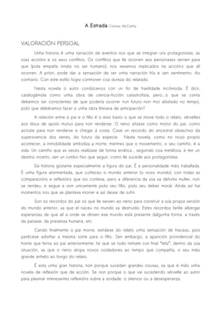 A Estrada   Cormac McCarthy




VALORACIÓN PERSOAL
      Unha historia é unha narración de eventos nos que se integran uns protagonistas, as
súas accións e os seus conflitos. Os conflitos que lle ocorren aos personaxes serven para
que (pola empatía innata no ser humano), nos vexamos implicados na accións que alí
ocorren. A priori, pode dar a sensación de ser unha narración fría e sen sentimento. Ao
contrario. Con este estilo logra conmover coa dureza do relatado.

      Nesta novela o autor condúcenos con un fío de fraxilidade incómoda. É dicir,
catalogámola como unha obra de ciencia-ficción catastrofista, pero...o que se conta
debemos ser conscientes de que podería ocorrer nun futuro non moi afastado no tempo,
polo que debéramos facer o unha obra literaria de anticipación?

      A relación entre o pai e o fillo é o eixo baixo o que se move todo o relato. sérvelles
aos dous de apoio mutuo para non renderse. O neno sitúase como motor do pai, como
acicate para non renderse e chegar á costa. Case un recordo do ancestral obxectivo da
supervivencia dos xenes, do futuro da especie.       Nesta novela, como no noso propio
acontecer, a inmobilidade simboliza a morte, mentres que o movemento, o seu camiño, é a
vida. Un camiño que as veces realízase de forma errática , seguindo coa metáfora, e ten un
destino incerto, sen un rumbo fixo que seguir, como lle sucede aos protagonistas.

      Da historia gústame especialmente a figura do pai. É a personalidade máis traballada.
É unha figura atormentada, que coñeceu o mundo anterior (o noso mundo), con todas as
comparacións e reflexións que iso conleva, pero a diferencia da súa xa defunta muller, non
se rendeu, e segue a vivir unicamente polo seu fillo, polo seu deber moral. Aínda así hai
momentos nos que se plantexa morrer e así deixar de sufrir.

      Son os recordos do pai os que lle serven ao neno para construír a súa propia versión
do mundo anterior, xa que el naceu no mundo xa destruído. Estes recordos fanlle albergar
esperanzas de que alí a onde se dirixen ese mundo está presente dalgunha forma, a través
da paisaxe, da presenza humana, etc.

      Cando finalmente o pai morre, extráese do relato unha sensación de fracaso, pois
parécese adiviñar a mesma sorte para o fillo. Sen embargo, a aparición providencial do
home que ferira ao pai anteriormente, fai que se todo remate cun final “feliz”, dentro da súa
situación, xa que o neno atopa novos coidadores ao tempo que compañía, o seu máis
grande anhelo ao longo do relato.

      É esta unha gran historia, non porque sucedan grandes cousas, xa que é máis unha
novela de reflexión que de acción. Se non porque o que vai sucedendo sérvelle ao autor
para plasmar interesantes reflexións sobre a soidade, o silencio ou a desesperanza.
 