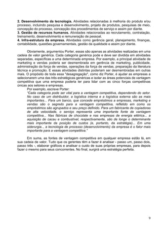 9
2. Desenvolvimento da tecnologia. Atividades relacionadas à melhoria do produto e/ou
processo, incluindo pesquisa e desenvolvimento, projeto de produtos, pesquisas de meio,
concepção do processo, concepção dos procedimentos de serviço e assim por diante.
3. Gestão de recursos humanos. Atividades relacionadas ao recrutamento, contratação,
treinamento, desenvolvimento e remuneração de pessoal.
4. Infra-estrutura da empresa. Atividades como gerência geral, planejamento, finanças,
contabilidade, questões governamentais, gestão da qualidade e assim por diante.
Obviamente, argumentou Porter, essas são apenas as atividades realizadas em uma
cadeia de valor genérica. Cada categoria genérica pode e deve ser dividida em atividades
separadas, específicas a uma determinada empresa. Por exemplo, a principal atividade de
marketing e vendas poderia ser desmembrada em gerência de marketing, publicidade,
administração da força de vendas, operações da força de vendas, preparação da literatura
técnica e promoção. E essas atividades distintas poderiam ser desmembradas em outras
mais. O propósito de toda essa "desagregação", como diz Porter, é ajudar as empresas a
selecionarem uma das três estratégicas genéricas e isolar as áreas potenciais de vantagem
competitiva que uma empresa poderia ter para lidar com as cinco forças competitivas
únicas aos setores e empresas.
Por exemplo, escreve Porter:
“Cada categoria pode ser vital para a vantagem competitiva, dependendo do setor.
No caso de um distribuidor, a logística interna e a logística externa são as mais
importantes... Para um banco, que concede empréstimos a empresas, marketing e
vendas são o segredo para a vantagem competitiva, refletido em como os
empréstimos são agrupados e seu preço definido. Para um fabricante de copiadoras
de alta velocidade, o serviço representa uma importante fonte de vantagem
competitiva... Nas fábricas de chocolate e nas empresas de energia elétrica... a
aquisição de cacau e combustível, respectivamente, são de longe o determinante
mais importante da posição de custos (e, portanto, da estratégia)... Em uma
siderurgia.., a tecnologia de processo (desenvolvimento) da empresa é o fator mais
importante para a vantagem competitiva.”
Em suma, as fontes de vantagem competitiva em qualquer empresa estão lá, em
sua cadeia de valor. Tudo que os gerentes têm a fazer é analisar - passo um, passo dois,
passo três -, elaborar gráficos e analisar o custo de suas próprias empresas, para depois
fazer o mesmo para seus concorrentes. No final, surgirá uma estratégia perfeita.
 