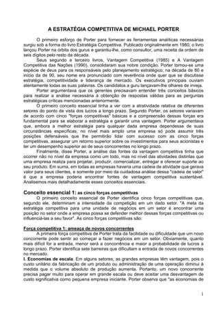 1
A ESTRATÉGIA COMPETITIVA DE MICHAEL PORTER
O primeiro esforço de Porter para fornecer as ferramentas analíticas necessárias
surgiu sob a forma do livro Estratégia Competitiva. Publicado originalmente em 1980, o livro
lançou Porter na órbita dos gurus e garantiu-lhe, como consultor, uma receita da ordem de
seis dígitos pelo resto da década.
Seus segundo e terceiro livros, Vantagem Competitiva (1985) e A Vantagem
Competitiva das Nações (1990), consolidaram sua nobre condição. Porter tornou-se uma
espécie de deus para os responsáveis pelo planejamento estratégico; na década de 80 e
início da de 90, seu nome era pronunciado com reverência onde quer que se discutisse
estratégia, competitividade e liderança de mercado. Os executivos principais ouviam
atentamente todas as suas palavras. Os candidatos a guru lançavam-lhe olhares de inveja.
Porter argumentava que os gerentes precisavam entender três conceitos básicos
para realizar a análise necessária à obtenção de respostas válidas para as perguntas
estratégicas críticas mencionadas anteriormente.
O primeiro conceito essencial tinha a ver com a atratividade relativa de diferentes
setores do ponto de vista dos lucros a longo prazo. Segundo Porter, os setores variavam
de acordo com cinco "forças competitivas" básicas e a compreensão dessas forças era
fundamental para se elaborar a estratégia e garantir uma vantagem. Porter argumentava
que, embora a melhor estratégia para qualquer dada empresa dependesse de suas
circunstâncias específicas, no nível mais amplo uma empresa só pode assumir três
posições defensáveis que lhe permitirão lidar com sucesso com as cinco forças
competitivas, assegurar um retorno superior sobre os investimentos para seus acionistas e
ter um desempenho superior ao de seus concorrentes no longo prazo.
Finalmente, disse Porter, a análise das fontes da vantagem competitiva tinha que
ocorrer não no nível da empresa como um todo, mas no nível das atividades distintas que
uma empresa realiza para projetar, produzir, comercializar, entregar e oferecer suporte ao
seu produto. Em suma, em todas as empresas haveria uma cadeia de atividade que gerava
valor para seus clientes, e somente por meio da cuidadosa análise dessa "cadeia de valor"
é que a empresa poderia encontrar fontes de vantagem competitiva sustentável.
Analisemos mais detalhadamente esses conceitos essenciais.
Conceito essencial 1: as cinco forças competitivas
O primeiro conceito essencial de Porter identifica cinco forças competitivas que,
segundo ele, determinam a intensidade da competição em um dado setor. "A meta da
estratégia competitiva para uma unidade de negócios em um setor é encontrar uma
posição no setor onde a empresa possa se defender melhor dessas forças competitivas ou
influenciá-las a seu favor". As cinco forças competitivas são:
Força competitiva 1: ameaça de novos concorrentes
A primeira força competitiva de Porter trata da facilidade ou dificuldade que um novo
concorrente pode sentir ao começar a fazer negócios em um setor. Obviamente, quanto
mais difícil for a entrada, menor será a concorrência e maior a probabilidade de lucros a
longo prazo. Porter identifica sete barreiras que dificultam a entrada de novos concorrentes
no mercado.
l. Economias de escala. Em alguns setores, as grandes empresas têm vantagem, pois o
custo unitário da fabricação de um produto ou administração de uma operação diminui à
medida que o volume absoluto de produção aumenta. Portanto, um novo concorrente
precisa pagar muito para operar em grande escala ou deve aceitar uma desvantagem de
custo significativa como pequena empresa iniciante. Porter observa que "as economias de
 