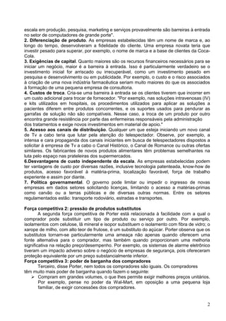 2
escala em produção, pesquisa, marketing e serviços provavelmente são barreiras à entrada
no setor de computadores de grande porte".
2. Diferenciação de produto. As empresas estabelecidas têm um nome de marca e, ao
longo do tempo, desenvolveram a fidelidade do cliente. Uma empresa novata teria que
investir pesado para superar, por exemplo, o nome de marca e a base de clientes da Coca-
Cola.
3. Exigências de capital. Quanto maiores são os recursos financeiros necessários para se
iniciar um negócio, maior é a barreira à entrada. Isso é particularmente verdadeiro se o
investimento inicial for arriscado ou irrecuperável, como um investimento pesado em
pesquisa e desenvolvimento ou em publicidade. Por exemplo, o custo e o risco associados
à criação de uma nova indústria farmacêutica seriam muito maiores do que os associados
à formação de uma pequena empresa de consultoria.
4. Custos de troca. Cria-se uma barreira à entrada se os clientes tiverem que incorrer em
um custo adicional para trocar de fornecedor. "Por exemplo, nas soluções intravenosas (IV)
e kits utilizados em hospitais, os procedimentos utilizados para aplicar as soluções a
pacientes diferem entre produtos concorrentes, e os suportes usados para pendurar as
garrafas de solução não são compatíveis. Nesse caso, a troca de um produto por outro
encontra grande resistência por parte das enfermeiras responsáveis pela administração
dos tratamentos e exige novos investimentos em material de apoio."
5. Acesso aos canais de distribuição. Qualquer um que esteja iniciando um novo canal
de Tv a cabo teria que lutar pela atenção do telespectador. Observe, por exemplo, a
intensa e cara propaganda dos canais iniciantes em busca de telespectadores dispostos a
solicitar à empresa de Tv a cabo o Canal Histórico, o Canal de Romance ou outras ofertas
similares. Os fabricantes de novos produtos alimentares têm problemas semelhantes na
luta pelo espaço nas prateleiras dos supermercados.
6.Desvantagens de custo independente da escala. As empresas estabelecidas podem
ter vantagens de custo por diversas razões, inclusive tecnologia patenteada, know-how de
produtos, acesso favorável à matéria-prima, localização favorável, força de trabalho
experiente e assim por diante.
7. Política governamental. O governo pode limitar ou impedir o ingresso de novas
empresas em dados setores solicitando licenças, limitando o acesso a matérias-primas
como carvão ou a terras públicas e de diversas outras normas. Entre os setores
regulamentados estão: transporte rodoviário, estradas e transportes.
Força competitiva 2: pressão de produtos substitutos
A segunda força competitiva de Porter está relacionada à facilidade com a qual o
comprador pode substituir um tipo de produto ou serviço por outro. Por exemplo,
isolamentos com celulose, lã mineral e isopor substituem o isolamento com fibra de vidro; o
xarope de milho, com alto teor de frutose, é um substituto do açúcar. Porter observa que os
substitutos tornam-se particularmente uma ameaça não apenas quando oferecem uma
fonte alternativa para o comprador, mas também quando proporcionam uma melhoria
significativa na relação preço/desempenho. Por exemplo, os sistemas de alarme eletrônico
tiveram um impacto adverso sobre o negócio de empresas de segurança, pois ofereceram
proteção equivalente por um preço substancialmente inferior.
Força competitiva 3: poder de barganha dos compradores
Terceiro, disse Porter, nem todos os compradores são iguais. Os compradores
têm muito mais poder de barganha quando fazem o seguinte:
Compram em grandes volumes, o que lhes permite exigir melhores preços unitários.
Por exemplo, pense no poder da Wal-Mart, em oposição a uma pequena loja
familiar, de exigir concessões dos compradores.
 