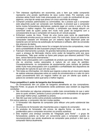 3
Têm interesse significativo em economias, pois o item que estão comprando
representa uma porção significativa de seus custos totais. Por exemplo, uma
empresa aérea ficará muito mais preocupada com o custo do combustível do que,
digamos, uma loja de varejo que possui um único caminhão de entrega.
Compram produtos padronizados ou commodities. Se o produto que o comprador
está adquirindo puder ser comprado com facilidade, é provável que o comprador
tenha muitos fornecedores alternativos, podendo jogar um contra o outro a fim de
conseguir o melhor negócio. Por exemplo, o comprador que deseja adquirir um
automóvel sedã de quatro portas tem muito mais poder de barganha com a
concessionária do que o comprador em busca de um veículo popular.
Enfrentam custos de troca. Trocar de uma marca para outra de papel-toalha
normalmente envolve pouco ou nenhum custo. Por outro lado, trocar um sistema de
computador baseado em Windows por um sistema Apple Macintosh pode ser
bastante caro em termos da substituição de hardware e software, além da conversão
dos arquivos de dados.
Obtêm baixos lucros. Quanto menor for a margem de lucros dos compradores, maior
será a probabilidade de eles buscarem preços mais baixos.
Fabricam internamente o produto. Os grandes fabricantes de automóveis geralmente
usam a ameaça da fabricação interna como poder de barganha junto aos seus
fornecedores. "Não quer vender os freios pelo preços que estamos pedindo? Pois
bem, vamos fabricá-los internamente."
Estão muito preocupados com a qualidade do produto que estão adquirindo. Porter
cita os enormes custos associados à ruptura de um poço de petróleo.
Conseqüentemente, os compradores de equipamentos para campos de petróleo
estão muito mais preocupados com a qualidade e confiabilidade dos dispositivos de
prevenção de rupturas do que com seu custo.
Têm todas as informações. Um cliente que negocia o preço de um novo carro depois
de realizar extensas pesquisas sobre os custos da concessionária e o valor do carro
usado provavelmente fará um negócio melhor do que um cliente que aceite a
palavra do vendedor sobre qual seria o melhor negócio.
Força competitiva 4: poder de barganha dos fornecedores
Os fornecedores têm um poder de barganha semelhante ao dos compradores.
Segundo Porter, os grupos de fornecedores serão poderosos caso existam as seguintes
condições:
São dominados por algumas empresas e estão mais concentrados do que o setor
para os quais vendem, portanto é pouco provável que os compradores se agrupem
para exigir melhor preço, qualidade ou prazos.
Não têm que lutar contra outros produtos substitutos vendidos ao setor.
Em outras palavras, o comprador não tem muitas opções.
O fornecedor não depende do comprador para efetuar uma parte substancial das
vendas.
Os produtos do fornecedor são importantes para o negócio do comprador.
Os produtos do fornecedor são únicos, de alguma forma, ou seria caro ou
problemático para o comprador encontrar um produto substituto.
Eles impõem uma ameaça concreta de "integração para frente" - o grupo de
fornecedores poderia se tornar um concorrente para o comprador usando os
recursos/produto que vende atualmente ao comprador para produzir o item que o
comprador fabrica atualmente.
 