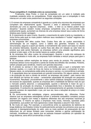 4
Força competitiva 5: rivalidade entre os concorrentes
Finalmente, disse Porter, o nível de competição em um setor é moldado pela
rivalidade existente entre os competidores. Porter argumenta que a competição é mais
intensa em um setor onde predominem as seguintes condições.
l. O número de empresas competindo é grande ou o porte e/ou recursos das empresas que
competem são relativamente iguais. "Quando o setor é altamente concentrado ou
dominado por uma ou algumas empresas... então... o líder ou os líderes podem impor
disciplina." Quando existem muitas empresas competindo e/ou os concorrentes são
praticamente iguais, aumentam as chances de uma empresa reduzir seus custos de forma
drástica para manter vantagem.
2. O crescimento do setor é lento. Quando o crescimento do setor é lento ou inexistente, a
única forma pela qual os rivais podem melhorar seus resultados é "roubar" negócios das
empresas concorrentes.
3. As empresas têm altos custos fixos. Custos fixos são os custos associados à
administração de um negócio, como o salário dos gerentes, feriados ou férias
remuneradas, seguros e assim por diante, e normalmente não variam com base no volume
de produtos fabricados. Quando os custos fixos são altos em relação ao valor total do
produto que está sendo fabricado, as empresas sofrem uma pressão significativa para
produzir a todo vapor, a fim de manter baixos os custos unitários.
4. As empresas têm altos custos de armazenagem. Quando o custo dos estoques de
produtos acabados é muito alto, as empresas ficam tentadas a reduzir preços para girar o
estoque.
5. As empresas sofrem restrições de tempo para venda do produto. Por exemplo, as
empresas aéreas nunca recuperam a perda de receita dos bilhetes não vendidos. Portanto,
sofrem pressão para vendê-los, mesmo com grandes descontos.
6. O produto ou serviço é visto como uma commodity, para a qual o comprador tem
diversas opções, e o custo de troca de marca ou fornecedor para o comprador é baixo.
Nesses casos, os compradores estão atrás de preço e serviço, e a concorrência é acirrada.
7. A capacidade deve ser acrescentada em grande incrementos. Em alguns setores, como
o de produção de cloro e cloreto de amônio, as empresas não podem - pelo menos não
com eficácia em termos de custos – acrescentar capacidade de produção em pequenos
incrementos. Resultado: provavelmente o setor sofrerá drásticas variações entre períodos
de excesso de capacidade, quando as empresas têm a habilidade de fabricar mais do que
o mercado poderia absorver, e subcapacidade, quando a demanda é maior do que a
capacidade de produção da empresa. A subcapacidade leva a decisões de expandir a
capacidade. O acréscimo de capacidade se dá necessariamente em grandes incrementos,
gerando excesso de capacidade o que, por sua vez, leva a reduções de preço e à maior
concorrência.
8. Os concorrentes têm estratégias, origens, personalidades, etc., diferentes. Porter
observa que as empresas estrangeiras tornam o ambiente competitivo complexo porque
abordam um negócio com metas e objetivos diferentes dos das empresas nacionais já
sedimentadas. O mesmo se aplica a empresas mais novas, menores, operadas pelos
proprietários, que podem ser mais agressivas e estar dispostas a assumir mais riscos.
9. Há muito em jogo. Por exemplo, a concorrência entre os operadores de telefonia de
longa distância nos Estados Unidos foi particularmente acirrada nos primeiros anos que se
seguiram à desregulamentação do setor, pois os rivais partiram do pressuposto de que
dispunham de um tempo limitado para conquistar clientes e ganhar participação de
mercado. Acreditavam que, depois que as pessoas tivessem escolhido um operador de
longa distância, seria difícil convencê-las a mudar.
 