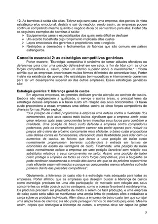 5
10. As barreiras à saída são altas. Talvez seja caro para uma empresa, dos pontos de vista
estratégico e/ou emocional, desistir e sair do negócio, sendo assim, as empresas podem
continuar competindo mesmo quando o negócio deixa de ser lucrativo para elas. Porter cita
os seguintes exemplos de barreiras à saída:
Equipamentos caros e especializados dos quais seria difícil se desfazer
Um acordo trabalhista cujo rompimento implicaria altos custos
Laços emocionais dos gerentes e proprietários com o negócio
Restrições a demissões e fechamentos de fábricas que são comuns em países
estrangeiros.
Conceito essencial 2: as estratégias competitivas genéricas
Porter escreve: "Estratégia competitiva é sinônimo de tomar atitudes ofensivas ou
defensivas para criar uma posição defensável em um setor, a fim de lidar com as cinco
forças competitivas e, assim, obter um retorno superior sobre o investimento." Embora
admita que as empresas encontraram muitas formas diferentes de concretizar isso, Porter
insiste na existência de apenas três estratégias bem-sucedidas e internamente coerentes
para ter um desempenho superior ao das outras empresas. Essas estratégias genéricas
são:
Estratégia genérica 1: liderança geral de custos
Em algumas empresas, os gerentes dedicam grande atenção ao controle de custos.
Embora não negligenciem a qualidade, o serviço e outras áreas, o principal tema da
estratégia dessas empresas é o baixo custo em relação aos seus concorrentes. O baixo
custo proporciona a essas empresas uma defesa contra as cinco forças competitivas de
diversas formas. Porter explica:
“Sua posição de custos proporciona à empresa uma defesa contra a rivalidade dos
concorrentes, pois seus custos mais baixos significam que a empresa ainda pode
gerar retornos após seus concorrentes terem investido seus lucros para combater a
rivalidade. Uma posição de baixo custo defende a empresa contra compradores
poderosos, pois os compradores podem exercer seu poder apenas para reduzir os
preços até o nível do próximo concorrente mais eficiente. o baixo custo proporciona
uma defesa contra os fornecedores, oferecendo mais flexibilidade para lidar com os
aumentos de custos. os fatores que levam a uma posição de baixo custo
normalmente proporcionam barreiras substanciais à entrada em termos de
economias de escala ou vantagens de custo. Finalmente, uma posição de baixo
custo normalmente coloca a empresa em uma posição favorável com relação aos
substitutos relativos a seus concorrentes no setor. Assim, uma posição de baixo
custo protege a empresa de todas as cinco forças competitivas, pois a barganha só
pode continuar ocasionando a erosão dos lucros até que os do próximo concorrente
mais eficiente sejam eliminados e porque os concorrentes menos eficientes sofrerão
primeiro diante das pressões competitivas”.
Obviamente, a liderança de custo não é a estratégia mais adequada para todas as
empresas. Porter afirmou que as empresas que desejam buscar a liderança de custos
como estratégia precisam ter uma alta participação de mercado com relação aos seus
concorrentes ou então possuir outras vantagens, como o acesso favorável à matéria-prima.
Os produtos precisam ser projetados de modo a serem de fácil produção, e uma empresa
de baixo custo seria sábia se mantivesse uma ampla linha de produtos afins e reduzisse a
carga sobre os produtos individuais. Além disso, a empresa de baixo custo tem que cortejar
uma ampla base de clientes; ela não pode perseguir nichos de mercado pequenos. Mesmo
assim, depois que consegue a liderança de custos, a empresa deve ser capaz de gerar
 