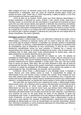 6
altas margens de lucro; se reinvestir esses lucros de forma sábia na modernização de
equipamentos e instalações, deve ser capaz de sustentar durante algum tempo sua
posição de baixo custo. Porter citou a Texas Instruments, a Black & Decker e a Du Pont
como empresas que fizeram exatamente isso.
Como já seria de se esperar, Porter avisou que havia algumas desvantagens e
perigos associados à liderança de custos. Embora o alto volume muitas vezes leve a
menores custos, as economias não são automáticas e os gerentes de empresas de baixo
custo têm que estar sempre alertas para garantir a obtenção das economias prometidas.
Os gerentes precisam estar atentos à necessidade de sucatear ativos obsoletos, investir
em tecnologia e administrar constantemente o negócio tendo como base os custos. Por fim,
há o perigo de um novato ou um antigo rival imitar a tecnologia ou os métodos de controle
de custos do líder e ganhar vantagem. A liderança de custo pode ser uma reação eficaz às
forças competitivas, mas nada é garantido.
Estratégica genérica 2: diferenciação
Porter sugeriu a diferenciação como uma alternativa à liderança de custos. Com a
diferenciação, a empresa se preocupa menos com os custos e tenta ser vista no setor
como tendo algo de singular a oferecer. A Caterpillar, por exemplo, enfatiza a durabilidade
de seus produtos, os serviços, a disponibilidade de peças de reposição e a excelente rede
de revendedores para se diferenciar de seus concorrentes. A Jenn-Air faz o mesmo,
oferecendo características únicas em seus produtos. A Coleman faz o mesmo em
equipamentos para camping. Ao contrário da liderança de custos, onde só pode existir um
verdadeiro líder no setor, pode haver muitos diferenciadores no mesmo setor, cada um
deles enfatizando um atributo diferente dos de seus rivais.
A diferenciação exige alguns trade-offs em relação ao custo. Os adeptos da
estratégia de diferenciação precisam, necessariamente, investir mais em pesquisa do que
os líderes em custos. Têm que ter melhores projetos de produtos. Têm que usar em seus
produtos matéria-prima de melhor qualidade e, muitas vezes, mais cara. Têm que investir
mais no serviço ao cliente. Além disso, têm que estar dispostos a abrir mão de parte da
participação de mercado. Embora todos possam reconhecer a superioridade dos produtos
e serviços do adepto da estratégia de diferenciação, muitos clientes não podem ou não
querem pagar por eles. Uma Mercedes, por exemplo, não é para todos.
Entretanto, afirma Porter, a diferenciação é uma estratégia viável. A lealdade à
marca oferece uma certa defesa contra os rivais. A singularidade do adepto da
diferenciação forma uma barreira contra a entrada dos novatos. Suas margens de lucro
mais altas proporcionam alguma proteção contra os fornecedores, pois a empresa tem
fundos para buscar alternativas. Existem poucos substitutos ao produto que o diferenciador
oferece e, conseqüentemente, os clientes têm menos opções e menor poder de barganha.
Por outro lado, da mesma forma que a liderança de custos, a diferenciação implica
determinados riscos. Se a diferença entre os preços cobrados pelos concorrentes de baixo
custo e o diferenciador se tornar muito grande, os clientes podem abandonar o
diferenciador em favor de um rival de menor custo, que ofereça menor diferenciação. O
comprador poderia decidir sacrificar parte das características, serviços e singularidade
oferecidos pelo diferenciador a fim de obter economias de custo. Segundo, o que diferencia
uma empresa de outra um dia pode deixar de existir no dia seguinte. O gosto dos
compradores pode mudar. A característica única das ofertas do diferenciador pode sair de
moda. Finalmente, os rivais de menor preço poderiam imitar o diferenciador a ponto de
atrair para si seus clientes. Por exemplo, a Harley-Davidson, nitidamente uma adepta da
estratégia de diferenciação em nome de marcalimagem em grandes motocicletas, poderia
ficar vulnerável à Kawasaki ou outros produtores japoneses de motocicletas que oferecem
motos semelhantes por um custo menor.
 
