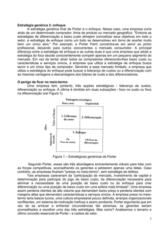 7
Estratégia genérica 3: enfoque
A estratégia genérica final de Porter é o enfoque. Nesse caso, uma empresa corre
atrás de um determinado comprador, linha de produto ou mercado geográfico. "Embora as
estratégias de diferenciação e baixo custo almejem concretizar seus objetivos em todo o
setor, a estratégia de enfoque como um todo se desenvolveu em torno de acertar muito
bem um único alvo." Por exemplo, a Porter Paint concentra-se em servir ao pintor
profissional, deixando para outros concorrentes o mercado consumidor. A principal
diferença entre a estratégia de enfoque e as outras duas é que uma empresa que adote a
estratégia do foco decide conscientemente competir apenas em um pequeno segmento do
mercado. Em vez de tentar atrair todos os compradores oferecendo-lhes baixo custo ou
características e serviços únicos, a empresa que utiliza a estratégia de enfoque busca
servir a um único tipo de comprador. Servindo a esse mercado limitado, a empresa que
utiliza a estratégica do enfoque pode buscar a liderança de custos ou a diferenciação com
as mesmas vantagens e desvantagens dos líderes de custo e dos diferenciadores.
O perigo de ficar no meio-termo
Uma empresa tem, portanto, três opções estratégicas - liderança de custos,
diferenciação ou enfoque. A última é dividida em duas subopções - foco no custo ou foco
na diferenciação (ver Figura 1).
Figura 1 – Estratégicas genéricas de Porter
Segundo Porter, essas são três abordagens eminentemente viáveis para lidar com
as forças competitivas, aconselhando os gerentes a adotarem apenas uma delas. Caso
contrário, as empresas ficariam "presas no meio-termo", sem estratégia de defesa.
Tais empresas careceriam da "participação de mercado, investimento de capital e
determinação para participar do jogo de baixo custo, da diferenciação necessária para
eliminar a necessidade de uma posição de baixo custo ou do enfoque para criar
diferenciação ou uma posição de baixo custo em uma esfera mais limitada". Uma empresa
assim perderia clientes de alto volume que demandam baixo preço e perderia clientes com
margens altas que demandam características e serviços únicos. A empresa presa no meio-
termo teria baixos lucros, uma cultura empresarial pouco definida, arranjos organizacionais
conflitantes, um sistema de motivação ineficaz e assim pordiante. Porter argumenta que em
vez de se arriscar a enfrentar circunstâncias tão adversas, os gerentes seriam
aconselhados a escolher uma das três estratégias. Mas como? Analisemos o terceiro e
último conceito essencial de Porter - a cadeia de valor.
 