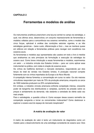 12



CAPÍTULO 2


           Ferramentas e modelos de análise


Os instrumentos analíticos preenchem uma lacuna central no campo da estratégia, o
qual, nos últimos anos, desenvolveu um conjunto impressionante de ferramentas e
modelos voltados para a concorrência nos oceanos vermelhos, como o modelo das
cinco forças, aplicável à análise das condições setoriais vigentes, e as três
estratégias genéricas – baixo custo, diferenciação e foco -, mas se manteve quase
em silêncio em relação a ferramentas práticas para navegar com excelência nos
oceanos azuis.
As ferramentas e modelos aqui apresentados são usados em todo o livro à medida
que analisamos os seis princípios da formulação e execução da estratégia do
oceano azul. Como breve introdução a essas ferramentas e modelos, examinemos
um setor – a indústria vinícola dos Estados Unidos – para ver como aplicar esse
instrumental na prática, com vistas à criação de oceanos azuis.
Os vinhos da Califórnia dominam o mercado domestico, respondendo por dois
terços do total de vendas nos Estados Unidos. A produção nacional compete
fortemente com os vinhos importados da Europa e do Novo Mundo.
A competição intensa fomentou a concentração em curso no setor. Os oito maiores
vinicultores respondem por mais de 75% da produção americana, enquanto os cerca
de 1600 restantes produzem os 25% complementares.
Em síntese, a indústria vinícola americana enfrenta competição intensa, crescente
poder de barganha dos distribuidores e varejistas, aumento da pressão sobre os
preços e achatamento da demanda, não obstante a variedade de oferta cada vez
mais ampla.
Para o estrategista, a questão crítica é: Como escapar desse oceano vermelho de
competição sangrenta e tornar os concorrentes irrelevantes? Como desbravar e
explorar o oceano azul do espaço de mercado inexplorado?



                      A matriz de avaliação de valor


A matriz de avaliação de valor é tanto um instrumento de diagnóstico como um
modelo para o desenvolvimento de uma estratégia consistente de oceano azul. Dois
 