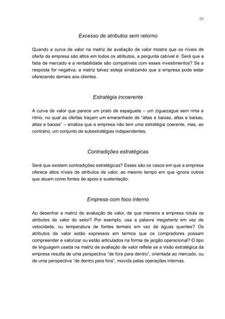 20



                      Excesso de atributos sem retorno

Quando a curva de valor na matriz de avaliação de valor mostra que os níveis de
oferta da empresa são altos em todos os atributos, a pergunta cabível é: Será que a
fatia de mercado e a rentabilidade são compatíveis com esses investimentos? Se a
resposta for negativa, a matriz talvez esteja sinalizando que a empresa pode estar
oferecendo demais aos clientes.



                             Estratégia incoerente

A curva de valor que parece um prato de espaguete – um ziguezague sem rima e
ritmo, no qual as ofertas traçam um emaranhado de “altas e baixas, altas e baixas,
altas e baixas” – sinaliza que a empresa não tem uma estratégia coerente, mas, ao
contrário, um conjunto de subestratégias independentes.



                           Contradições estratégicas

Será que existem contradições estratégicas? Esses são os casos em que a empresa
oferece altos níveis de atributos de valor, ao mesmo tempo em que ignora outros
que atuam como fontes de apoio e sustentação.



                          Empresa com foco interno

Ao desenhar a matriz de avaliação de valor, de que maneira a empresa rotula os
atributos de valor do setor? Por exemplo, usa a palavra megahertz em vez de
velocidade, ou temperatura de fontes termais em vez de águas quentes? Os
atributos de valor estão expressos em termos que os compradores possam
compreender e valorizar ou estão articulados na forma de jargão operacional? O tipo
de linguagem usada na matriz de avaliação de valor reflete se a visão estratégica da
empresa resulta de uma perspectiva “de fora para dentro”, orientada ao mercado, ou
de uma perspectiva “de dentro para fora”, movida pelas operações internas.
 