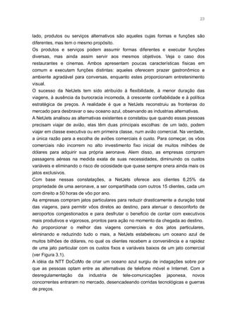 23



lado, produtos ou serviços alternativos são aqueles cujas formas e funções são
diferentes, mas tem o mesmo propósito.
Os produtos e serviços podem assumir formas diferentes e executar funções
diversas, mas ainda assim servir aos mesmos objetivos. Veja o caso dos
restaurantes e cinemas. Ambos apresentam poucas características físicas em
comum e executam funções distintas: aqueles oferecem prazer gastronômico e
ambiente agradável para conversas, enquanto estes proporcionam entretenimento
visual.
O sucesso da NetJets tem sido atribuído à flexibilidade, à menor duração das
viagens, à ausência da burocracia incomoda, à crescente confiabilidade e à política
estratégica de preços. A realidade é que a NetJets reconstruiu as fronteiras do
mercado para desbravar o seu oceano azul, observando as industrias alternativas.
A NetJets analisou as alternativas existentes e constatou que quando essas pessoas
precisam viajar de avião, elas têm duas principais escolhas: de um lado, podem
viajar em classe executiva ou em primeira classe, num avião comercial. Na verdade,
a única razão para a escolha de aviões comerciais é custo. Para começar, os vôos
comerciais não incorrem no alto investimento fixo inicial de muitos milhões de
dólares para adquirir sua própria aeronave. Alem disso, as empresas compram
passagens aéreas na medida exata de suas necessidades, diminuindo os custos
variáveis e eliminando o risco de ociosidade que quase sempre onera ainda mais os
jatos exclusivos.
Com base nessas constatações, a NetJets oferece aos clientes 6,25% da
propriedade de uma aeronave, a ser compartilhada com outros 15 clientes, cada um
com direito a 50 horas de vôo por ano.
As empresas compram jatos particulares para reduzir drasticamente a duração total
das viagens, para permitir vôos diretos ao destino, para atenuar o desconforto de
aeroportos congestionados e para desfrutar o beneficio de contar com executivos
mais produtivos e vigorosos, prontos para ação no momento da chegada ao destino.
Ao proporcionar o melhor das viagens comerciais e dos jatos particulares,
eliminando e reduzindo tudo o mais, a NetJets estabeleceu um oceano azul de
muitos bilhões de dólares, no qual os clientes recebem a conveniência e a rapidez
de uma jato particular com os custos fixos e variáveis baixos de um jato comercial
(ver Figura 3.1).
A idéia da NTT DoCoMo de criar um oceano azul surgiu de indagações sobre por
que as pessoas optam entre as alternativas de telefone móvel e Internet. Com a
desregulamentação da industria de tele-comunicações japonesa, novos
concorrentes entraram no mercado, desencadeando corridas tecnológicas e guerras
de preços.
 