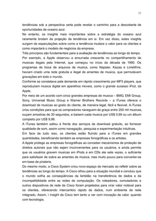 32



tendências sob a perspectiva certa pode revelar o caminho para a descoberta de
oportunidades de oceano azul.
No entanto, os insights mais importantes sobre a estratégia do oceano azul
raramente brotam da projeção da tendência em si. Em vez disso, estes insights
surgem de especulações sobre como a tendência mudara o valor para os clientes e
como impactará o modelo de negócios da empresa.
Três princípios são fundamentais para a avaliação de tendências ao longo do tempo.
Por exemplo, a Apple observou a enxurrada crescente no compartilhamento de
musicas ilegais pela Internet, que começou no inicio da década de 1990. Os
programas de troca de arquivos de musica, como Napster, Kazaa e LimeWire,
haviam criado uma rede gratuita e ilegal de amantes de musica, que permutavam
gravações em todo o mundo.
Conforme se constatava pela demanda em rápido crescimento por MP3 players, que
reproduziam musica digital em aparelhos moveis, como o grande sucesso iPod, da
Apple.
Por meio de um acordo com cinco grandes empresas de musica – BMG, EMI Group,
Sony, Universal Music Group e Warner Brothers Records – a iTunes oferece o
download de musicas ao gosto do cliente, de maneira legal, fácil e flexível. A iTunes
criou condições para que os compradores naveguem de graça entre 200 mil musicas,
ouçam amostras de 30 segundos, e baixem cada musica por US$ 0,99 ou um álbum
completo por US$ 9,99.
A iTunes também saltou à frente dos serviços de download gratuito, ao fornecer
qualidade de som, assim como navegação, pesquisa e experimentação intuitivas.
Em face de tudo isso, os clientes estão fluindo para a iTunes em grandes
quantidades, beneficiando também as empresas fonográficas e os artistas.
A Apple protege as empresas fonográficas ao conceber mecanismos de proteção de
direitos autorais que não sejam inconvenientes para os usuários, e ainda permite
que os usuários gravem musicas em iPods e em CDs ate sete vezes, o suficiente
para satisfazer de sobra as amantes de musica, mas muito pouco para converter-se
em base de pirataria.
Do mesmo modo, a Cisco System criou novo espaço de mercado ao refletir sobre as
tendências ao longo do tempo. A Cisco olhou para a situação mundial e concluiu que
o mundo sofria as conseqüências da lentidão na transferência de dados e da
incompatibilidade entre as redes de computação. Os roteadores, comutadores e
outros dispositivos de rede da Cisco foram projetados para virar valor notável para
os clientes, oferecendo intercambio rápido de dados, num ambiente de rede
integrado. Assim, i insight da Cisco tem tanto a ver com inovação de valor, quando
com tecnologia.
 