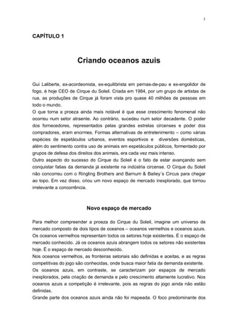 4



CAPÍTULO 1



                     Criando oceanos azuis


Gui Laliberte, ex-acordeonista, ex-equilibrista em pernas-de-pau e ex-engolidor de
fogo, é hoje CEO de Cirque du Soleil. Criada em 1984, por um grupo de artistas de
rua, as produções de Cirque já foram vista pro quase 40 milhões de pessoas em
todo o mundo.
O que torna a proeza ainda mais notável é que esse crescimento fenomenal não
ocorreu num setor atraente. Ao contrário, sucedeu num setor decadente. O poder
dos fornecedores, representados pelas grandes estrelas circenses e poder dos
compradores, eram enormes. Formas alternativas de entretenimento – como várias
espécies de espetáculos urbanos, eventos esportivos e diversões domésticas,
além do sentimento contra uso de animais em espetáculos públicos, formentado por
grupos de defesa dos direitos dos animais, era cada vez mais intenso.
Outro aspecto do sucesso do Cirque du Soleil é o fato de estar avançando sem
conquistar fatias da demanda já existente na indústria circense. O Cirque du Soleil
não concorreu com o Ringling Brothers and Barnum & Bailey´s Circus para chegar
ao topo. Em vez disso, criou um novo espaço de mercado inexplorado, que tornou
irrelevante a concorrência.



                          Novo espaço de mercado

Para melhor compreender a proeza do Cirque du Soleil, imagine um universo de
mercado composto de dois tipos de oceanos – oceanos vermelhos e oceanos azuis.
Os oceanos vermelhos representam todos os setores hoje existentes. É o espaço de
mercado conhecido. Já os oceanos azuis abrangem todos os setores não existentes
hoje. É o espaço de mercado desconhecido.
Nos oceanos vermelhos, as fronteiras setoriais são definidas e aceitas, e as regras
competitivas do jogo são conhecidas, onde busca maior fatia da demanda existente.
Os oceanos azuis, em contraste, se caracterizam por espaços de mercado
inexplorados, pela criação de demanda e pelo crescimento altamente lucrativo. Nos
oceanos azuis a competição é irrelevante, pois as regras do jogo ainda não estão
definidas.
Grande parte dos oceanos azuis ainda não foi mapeada. O foco predominante dos
 