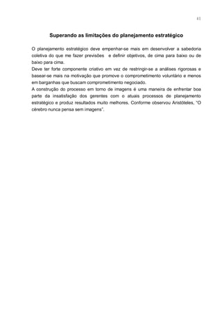 41



        Superando as limitações do planejamento estratégico

O planejamento estratégico deve empenhar-se mais em desenvolver a sabedoria
coletiva do que me fazer previsões e definir objetivos, de cima para baixo ou de
baixo para cima.
Deve ter forte componente criativo em vez de restringir-se a análises rigorosas e
basear-se mais na motivação que promove o comprometimento voluntário e menos
em barganhas que buscam comprometimento negociado.
A construção do processo em torno de imagens é uma maneira de enfrentar boa
parte da insatisfação dos gerentes com o atuais processos de planejamento
estratégico e produz resultados muito melhores. Conforme observou Aristóteles, “O
cérebro nunca pensa sem imagens”.
 
