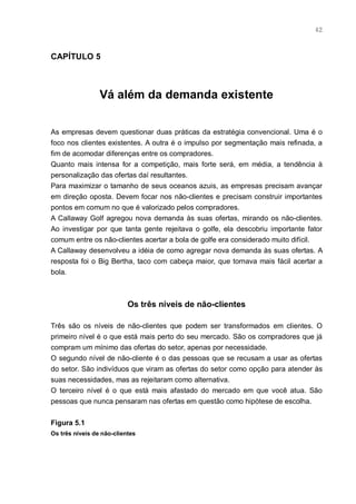 42



CAPÍTULO 5



                 Vá além da demanda existente


As empresas devem questionar duas práticas da estratégia convencional. Uma é o
foco nos clientes existentes. A outra é o impulso por segmentação mais refinada, a
fim de acomodar diferenças entre os compradores.
Quanto mais intensa for a competição, mais forte será, em média, a tendência à
personalização das ofertas daí resultantes.
Para maximizar o tamanho de seus oceanos azuis, as empresas precisam avançar
em direção oposta. Devem focar nos não-clientes e precisam construir importantes
pontos em comum no que é valorizado pelos compradores.
A Callaway Golf agregou nova demanda às suas ofertas, mirando os não-clientes.
Ao investigar por que tanta gente rejeitava o golfe, ela descobriu importante fator
comum entre os não-clientes acertar a bola de golfe era considerado muito difícil.
A Callaway desenvolveu a idéia de como agregar nova demanda às suas ofertas. A
resposta foi o Big Bertha, taco com cabeça maior, que tornava mais fácil acertar a
bola.



                           Os três níveis de não-clientes

Três são os níveis de não-clientes que podem ser transformados em clientes. O
primeiro nível é o que está mais perto do seu mercado. São os compradores que já
compram um mínimo das ofertas do setor, apenas por necessidade.
O segundo nível de não-cliente é o das pessoas que se recusam a usar as ofertas
do setor. São indivíduos que viram as ofertas do setor como opção para atender às
suas necessidades, mas as rejeitaram como alternativa.
O terceiro nível é o que está mais afastado do mercado em que você atua. São
pessoas que nunca pensaram nas ofertas em questão como hipótese de escolha.


Figura 5.1
Os três níveis de não-clientes
 