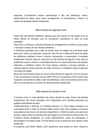 44



respostas. Concentre-se nessas semelhanças e não nas diferenças. Assim,
desenvolvem-se idéias sobre como de-segmentar os compradores e liberar um
oceano de demanda latente inexplorada.



                        Não-clientes de segundo nível

Esses são não-clientes refratários, pessoas que não querem ou não podem usar as
atuais ofertas do mercado, pois as consideram inaceitáveis ou alem de suas
condições.
Veja como a JCDecaux, empresa francesa de propaganda em outdoors, puxou para
o mercado a massa de não-clientes refratários.
A JCDecaux percebeu que a falta de pontos fixos na cidade era a principal razão
pela qual o setor era impopular e pequeno. Isso lhe deu a idéia de fornecer de graça
às prefeituras mobiliário urbano, inclusive manutenção e conservação. A empresa
empreendeu enorme salto em valor para os não-clientes de segundo nível, para as
prefeituras e para si mesma. A estratégia eliminou os custos tradicionais das cidades
referentes a mobiliário urbano. Em troca desses produtos e serviços gratuitos, a
empresa ganhou direito exclusivo de exibir anúncios no mobiliário urbano localizado
nas áreas da cidade.
Quais são as principais razoes por que os não-clientes de segundo nível se recusam
a usar os produtos e serviços do seu setor? Procure os aspectos comuns entre suas
respostas. Concentre-se neles e não nas diferenças. Você reunirá idéias sobre como
abrir as comportas de um oceano de demanda ainda inexplorada.



                         Não-clientes de terceiro nível

O terceiro nível é o mais afastado dos atuais clientes do setor. Esses não-clientes
inexplorados não foram almejados nem imaginados como clientes potenciais por
qualquer participante do setor.
Tradicionalmente a Marinha, os Fuzileiros Navais e a Forca Aérea divergiam em
suas idéias sobre o avião de combate ideal e assim cada ramo projetava e produzia
suas próprias aeronaves, de maneira independente. A Marinha queria uma aeronave
durável, capaz resistir às tensões das aterrisagens em conveses de porta-aviões. Os
Fuzileiros Navais almejavam um avião expedicionário, capaz de decolagens e
aterrissagens em pistas curtas. A Força Aérea mirava a aeronave mais rápida e mais
sofisticada.
O programa Joint Strike Fighter (JSF) questionou essa prática do setor. Observou
 