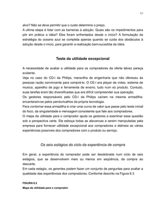 49



alvo? Não se deve permitir que o custo determine o preço.
A ultima etapa é lidar com as barreiras à adoção. Quais são os impedimentos para
pôr em prática a idéia? Eles foram enfrentados desde o inicio? A formulação da
estratégia do oceano azul se completa apenas quando se cuida dos obstáculos à
adoção desde o inicio, para garantir a realização bem-sucedida da idéia.



                         Teste da utilidade excepcional

A necessidade de avaliar a utilidade para os compradores da oferta talvez pareça
evidente.
Veja no caso do CD-i da Philips, maravilha de engenharia que não ofereceu às
pessoas razão convincente para comprá-lo. O CE-i era player de vídeo, sistema de
musica, aparelho de jogo e ferramenta de ensino, tudo num só produto. Contudo,
suas tarefas eram tão diversificadas que era difícil compreender sua operação.
Os gestores responsáveis pelo CD-i da Philips caíram na mesma armadilha:
encantaram-se pelos penduricalhos da própria tecnologia.
Para contornar essa armadilha é criar uma curva de valor que passe pelo teste inicial
do foco, da singularidade e mensagem consistente que fale aos compradores.
O mapa da utilidade para o comprador ajuda os gestores a examinar essa questão
sob a perspectiva certa. Ele esboça todas as alavancas a serem manipuladas pela
empresa para fornecer utilidade excepcional aos compradores e delineia as várias
experiências possíveis dos compradores com o produto ou serviço.



             Os seis estágios do ciclo da experiência de compra

Em geral, a experiência do comprador pode ser desdobrada num ciclo de seis
estágios, que se desenvolvem mais ou menos em seqüência, da compra ao
descarte.
Em cada estagio, os gerentes podem fazer um conjunto de perguntas para avaliar a
qualidade das experiências dos compradores. Conforme descrito na Figura 6.3

FIGURA 6.2
Mapa de utilidade para o comprador
 