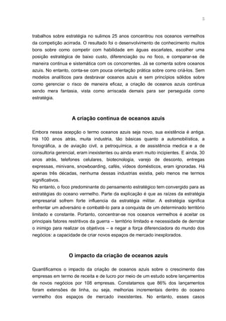 5



trabalhos sobre estratégia no sulimos 25 anos concentrou nos oceanos vermelhos
da competição acirrada. O resultado foi o desenvolvimento de conhecimento muitos
bons sobre como competir com habilidade em águas escarlates, escolher uma
posição estratégica de baixo custo, diferenciação ou no foco, e comparar-se de
maneira continua e sistemática com os concorrentes. Já se comenta sobre oceanos
azuis. No entanto, conta-se com pouca orientação prática sobre como criá-los. Sem
modelos analíticos para desbravar oceanos azuis e sem princípios sólidos sobre
como gerenciar o risco de maneira eficaz, a criação de oceanos azuis continua
sendo mera fantasia, vista como arriscada demais para ser perseguida como
estratégia.



                    A criação continua de oceanos azuis

Embora nessa acepção o termo oceanos azuis seja novo, sua existência é antiga.
Há 100 anos atrás, muita industria, tão básicas quanto a automobilística, a
fonográfica, a de aviação civil, a petroquímica, a de assistência medica e a de
consultoria gerencial, eram inexistentes ou ainda eram muito incipientes. E ainda, 30
anos atrás, telefones celulares, biotecnologia, varejo de desconto, entregas
expressas, minivans, snowboarding, cafés, vídeos domésticos, eram ignoradas. Há
apenas três décadas, nenhuma dessas industrias existia, pelo menos me termos
significativos.
No entanto, o foco predominante do pensamento estratégico tem convergido para as
estratégias do oceano vermelho. Parte da explicação é que as raízes da estratégia
empresarial sofrem forte influencia da estratégia militar. A estratégia significa
enfrentar um adversário e combatê-lo para a conquista de um determinado território
limitado e constante. Portanto, concentrar-se nos oceanos vermelhos é aceitar os
principais fatores restritivos da guerra – território limitado e necessidade de derrotar
o inimigo para realizar os objetivos – e negar a força diferenciadora do mundo dos
negócios: a capacidade de criar novos espaços de mercado inexplorados.



                  O impacto da criação de oceanos azuis

Quantificamos o impacto da criação de oceanos azuis sobre o crescimento das
empresas em termo de receita e de lucro por meio de um estudo sobre lançamentos
de novos negócios por 108 empresas. Constatamos que 86% dos lançamentos
foram extensões de linha, ou seja, melhorias incrementais dentro do oceano
vermelho dos espaços de mercado inexistentes. No entanto, esses casos
 