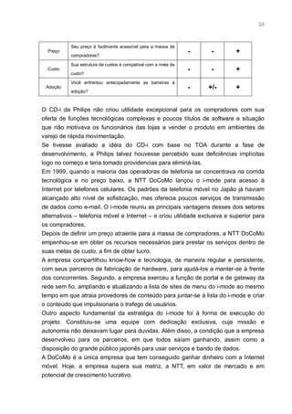 58



           Seu preço é facilmente acessível para a massa de
  Preço                                                         -    -     +
           compradores?

           Sua estrutura de custos é compatível com a meta de
  Custo                                                         -    -     +
           custo?

           Você enfrentou antecipadamente as barreiras à
 Adoção                                                         -   +/-    +
           adoção?



O CD-i da Philips não criou utilidade excepcional para os compradores com sua
oferta de funções tecnológicas complexas e poucos títulos de software e situação
que não motivava os funcionários das lojas a vender o produto em ambientes de
varejo de rápida movimentação.
Se tivesse avaliado a idéia do CD-i com base no TOA durante a fase de
desenvolvimento, a Philips talvez houvesse percebido suas deficiências implícitas
logo no começo e teria tomado providencias para eliminá-las.
Em 1999, quando a maioria das operadoras de telefonia se concentrava na corrida
tecnológica e no preço baixo, a NTT DoCoMo lançou o i-mode para acesso à
Internet por telefones celulares. Os padrões da telefonia móvel no Japão já haviam
alcançado alto nível de sofisticação, mas oferecia poucos serviços de transmissão
de dados como e-mail. O i-mode reuniu as principais vantagens desses dois setores
alternativos – telefonia móvel e Internet – e criou utilidade exclusiva e superior para
os compradores.
Depois de definir um preço atraente para a massa de compradores, a NTT DoCoMo
empenhou-se em obter os recursos necessários para prestar os serviços dentro de
suas metas de custo, a fim de obter lucro.
A empresa compartilhou know-how e tecnologia, de maneira regular e persistente,
com seus parceiros de fabricação de hardware, para ajudá-los a manter-se à frente
dos concorrentes. Segundo, a empresa exerceu a função de portal e de gateway da
rede sem fio, ampliando e atualizando a lista de sites de menu do i-mode ao mesmo
tempo em que atraia provedores de conteúdo para juntar-se à lista do i-mode e criar
o conteúdo que impulsionaria o trafego de usuários.
Outro aspecto fundamental da estratégia do i-mode foi à forma de execução do
projeto. Constituiu-se uma equipe com dedicação exclusiva, cuja missão e
autonomia não deixavam lugar para duvidas. Além disso, a condição que a empresa
desenvolveu para os parceiros, em que todos saíam ganhando, assim como a
disposição do grande público japonês para usar serviços e bando de dados.
A DoCoMo é a única empresa que tem conseguido ganhar dinheiro com a Internet
móvel. Hoje, a empresa supera sua matriz, a NTT, em valor de mercado e em
potencial de crescimento lucrativo.
 