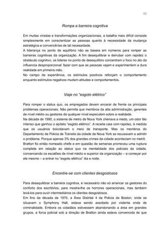 62



                          Rompa a barreira cognitiva

Em muitas viradas e transformações organizacionais, a batalha mais difícil consiste
simplesmente em conscientizar as pessoas quanto à necessidade da mudança
estratégica e convencê-las de tal necessidade.
A liderança no ponto de equilíbrio não se baseia em números para romper as
barreiras cognitivas da organização. A fim desequilibrar e derrubar com rapidez o
obstáculo cognitivo, os lideres no ponto de desequilibro concentram o foco no ato da
influencia desproporcional: fazer com que as pessoas vejam e experimentem a dura
realidade em primeira mão.
No campo da experiência, os estímulos positivos reforçam o comportamento
enquanto estímulos negativos mudam atitudes e comportamentos.



                           Viaje no “esgoto elétrico”

Para romper o status quo, os empregados devem encarar de frente os principais
problemas operacionais. Não permita que membros da alta administração, gerentes
de nível médio ou gestores de qualquer nível especulem sobre a realidade.
Na década de 1990, o sistema de metro de Nova York cheirava a medo, um odor tão
intenso que ganhou o epíteto “esgoto elétrico”. A receita caia com rapidez, à medida
que os usuários boicotavam o meio de transporte. Mas os membros do
Departamento de Policia de Transito da cidade de Nova York se recusavam a admitir
o problema. Porque apenas 3% dos grandes crimes da cidade aconteciam no metrô.
Bratton foi então nomeado chefe e em questão de semanas promoveu uma ruptura
completa em relação ao status quo na mentalidade dos policiais da cidade,
convencendo os escalões de nível médio e superior da organização – a começar por
ele mesmo – a entrar no “esgoto elétrico” dia e noite.



                   Encontre-se com clientes desgostosos

Para desequilibrar a barreira cognitiva, é necessário não só arrancar os gestores do
conforto dos escritórios, para mostra-lhe os horrores operacionais, mas também
levá-los para ouvir intermediários os clientes desgostosos.
Em fins da década de 1970, a Área Distrital 4 da Policia de Boston, onde se
situavam o Symphony Hall, estava sendo assolada por violenta onda de
criminalidade. Embora os cidadãos estivessem abandonando a área em grandes
grupos, a forca policial sob a direção de Bratton ainda estava convencida de que
 