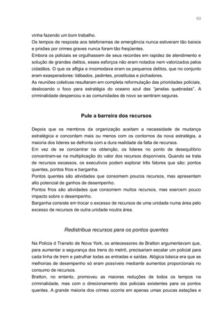 63



vinha fazendo um bom trabalho.
Os tempos de resposta aos telefonemas de emergência nunca estiveram tão baixos
e prisões por crimes graves nunca foram tão freqüentes.
Embora os policiais se orgulhassem de seus recordes em rapidez de atendimento e
solução de grandes delitos, esses esforços não eram notados nem valorizados pelos
cidadãos. O que os afligia e incomodava eram os pequenos delitos, que no conjunto
eram exasperadores: bêbados, pedintes, prostitutas e pichadores.
As reuniões coletivas resultaram em completa reformulação das prioridades policiais,
deslocando o foco para estratégia do oceano azul das “janelas quebradas”. A
criminalidade despencou e as comunidades de novo se sentiram seguras.



                        Pule a barreira dos recursos

Depois que os membros da organização aceitam a necessidade de mudança
estratégica e concordam mais ou menos com os contornos da nova estratégia, a
maioria dos lideres se defronta com a dura realidade da falta de recursos.
Em vez de se concentrar na obtenção, os lideres no ponto de desequilíbrio
concentram-se na multiplicação do valor dos recursos disponíveis. Quando se trata
de recursos escassos, os executivos podem explorar três fatores que são: pontos
quentes, pontos frios e barganha.
Pontos quentes são atividades que consomem poucos recursos, mas apresentam
alto potencial de ganhos de desempenho.
Pontos frios são atividades que consomem muitos recursos, mas exercem pouco
impacto sobre o desempenho.
Barganha consiste em trocar o excesso de recursos de uma unidade numa área pelo
excesso de recursos de outra unidade noutra área.



                Redistribua recursos para os pontos quentes

Na Policia d Transito de Nova York, os antecessores de Bratton argumentavam que,
para aumentar a segurança dos trens do metrô, precisariam escalar um policial para
cada linha de trem e patrulhar todas as entradas e saídas. Alógica básica era que as
melhorias de desempenho só eram possíveis mediante aumentos proporcionais no
consumo de recursos.
Bratton, no entanto, promoveu as maiores reduções de todos os tempos na
criminalidade, mas com o direcionamento dos policiais existentes para os pontos
quentes. A grande maioria dos crimes ocorria em apenas umas poucas estações e
 