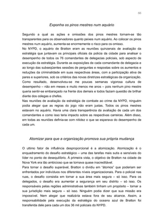 66



                   Exponha os pinos mestres num aquário

Segundo a qual as ações e omissões dos pinos mestres tornam-se tão
transparentes para os observadores quanto peixes num aquário. Ao colocar os pinos
mestres num aquário, aumenta-se enormemente o risco para os omisso.
No NYPD, o aquário de Bratton eram as reuniões quinzenais de avaliação da
estratégia que juntavam os principais oficiais da policia da cidade para analisar o
desempenho de todos os 76 comandantes de delegacias policiais, sob aspecto de
execução da estratégia. Durante as exposições de cada comandante de delegacia e
ao longo das subseqüentes sessões de perguntas e respostas sobre os aumentos e
reduções da criminalidade em suas respectivas áreas, com a participação ativa de
pares e superiores, sob os critérios das novas diretrizes estratégicas da organização.
Como resultado, desenvolveu-se me poucas semanas vigorosa cultura de
desempenho – não em meses e muito menos me anos – pois nenhum pino mestre
queria sentir-se embaraçado na frente dos demais e todos faziam questão de brilhar
diante dos colegas e chefes.
Nas reuniões de avaliação da estratégia de combate ao crime da NYPD, ninguém
podia alegar que as regras do jogo não eram justas. Todos os pinos mestres
estavam no aquário. Havia uma clara transparência da avaliação de cada um dos
comandantes e como isso teria impacto sobre as respectivas carreiras. Além disso,
em todas as reuniões definia-se com nitidez o que se esperava do desempenho de
cada um.



     Atomizar para que a organização promova sua própria mudança

O ultimo fator de influência desproporcional é a atomização. Atomização é o
enquadramento do desafio estratégico – uma das tarefas mais sutis e sensíveis do
líder no ponto de desequilíbrio. À primeira vista, o objetivo de Bratton na cidade de
Nova York era tão ambicioso que se tornava quase inacreditável.
Para tornar o desafio superável, Bratton o dividiu em “átomos” que poderiam ser
enfrentados por indivíduos nos diferentes níveis organizacionais. Para o policial nas
ruas, o desafio consistia em tornar a sua área mais segura – só isso. Para os
delegados, o desafio era aumentar a segurança em seu distrito – só isso. Os
responsáveis pelas regiões administrativas também tinham um propósito – tornar a
sua jurisdição mais segura – só isso. Ninguém podia dizer que sua missão era
impossível. Nem alegar que realizá-la estava fora de seu alcance. Assim, a
responsabilidade pela execução da estratégia do oceano azul de Bratton foi
transferida dele para cada um dos 36 mil policiais do NYPD.
 